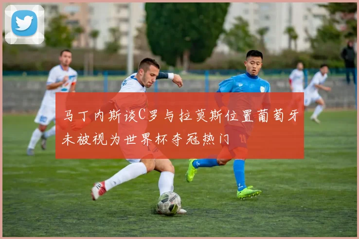 马丁内斯谈C罗与拉莫斯位置葡萄牙未被视为世界杯夺冠热门
