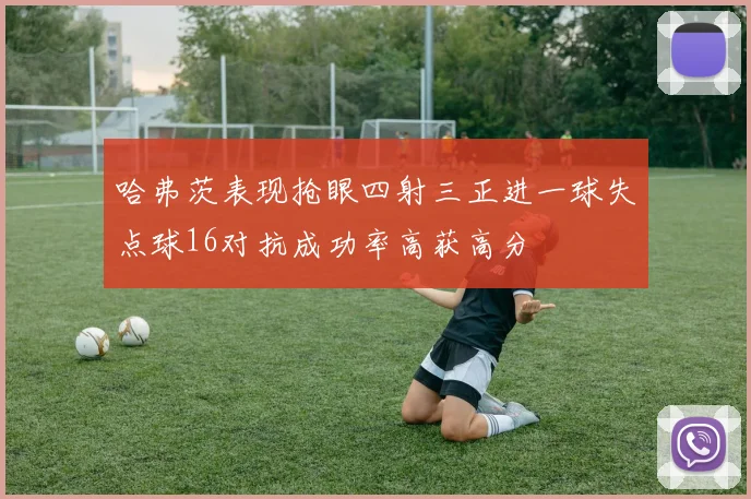 哈弗茨表现抢眼四射三正进一球失点球16对抗成功率高获高分