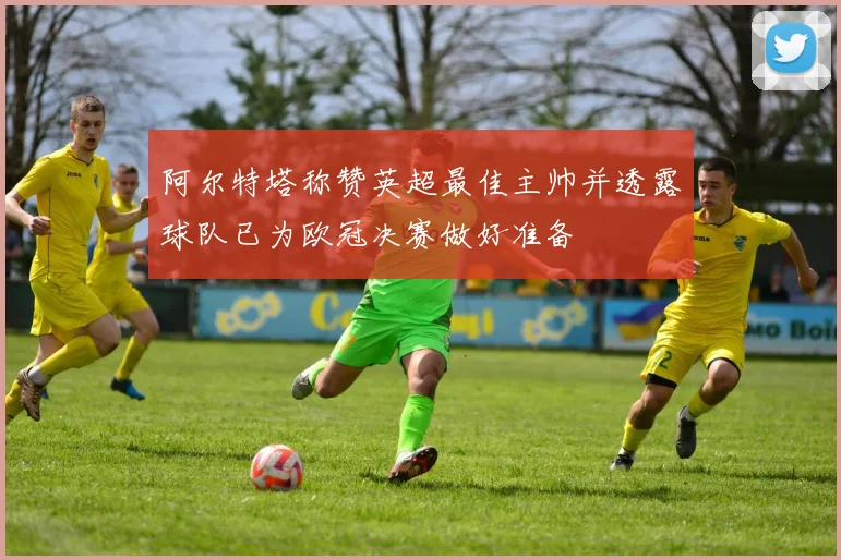 阿尔特塔称赞英超最佳主帅并透露球队已为欧冠决赛做好准备