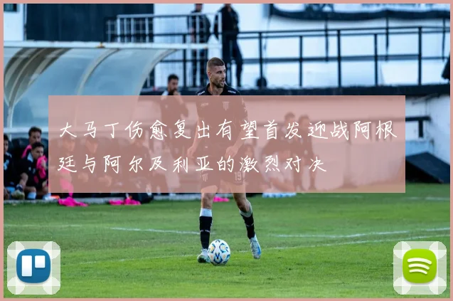 大马丁伤愈复出有望首发迎战阿根廷与阿尔及利亚的激烈对决