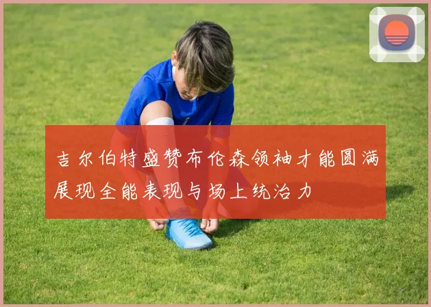 吉尔伯特盛赞布伦森领袖才能圆满展现全能表现与场上统治力