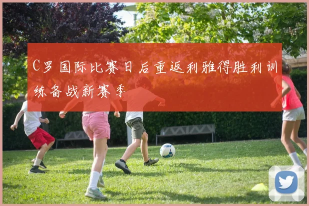 C罗国际比赛日后重返利雅得胜利训练备战新赛季