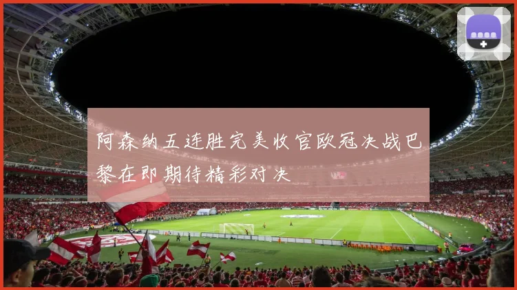 阿森纳五连胜完美收官欧冠决战巴黎在即期待精彩对决