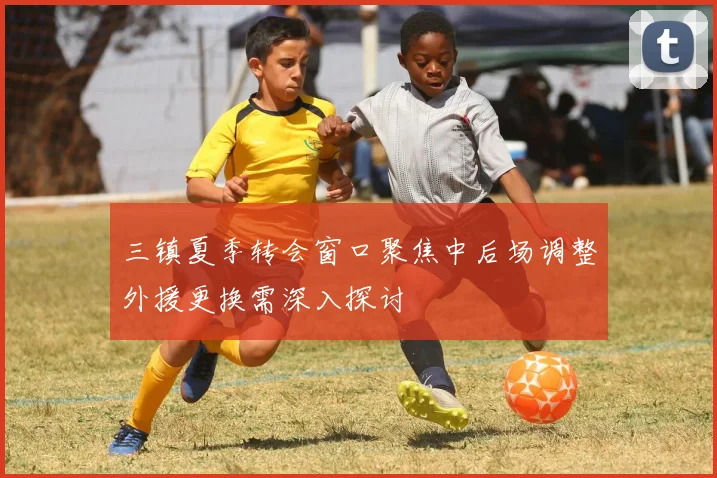 三镇夏季转会窗口聚焦中后场调整外援更换需深入探讨