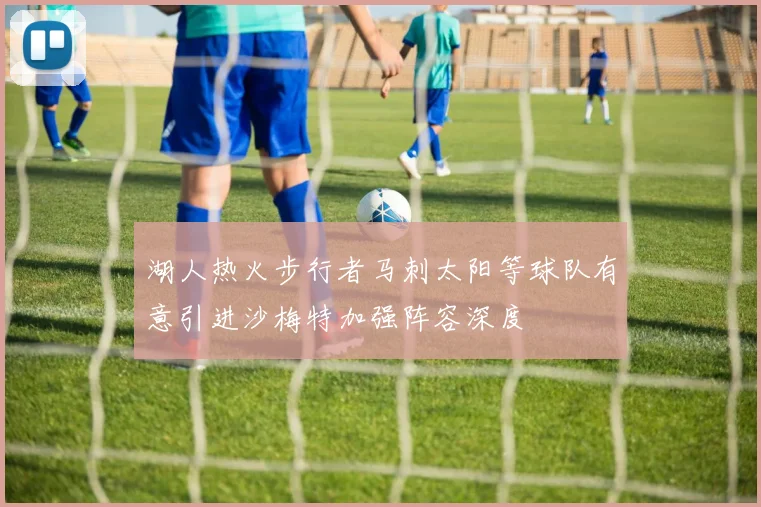湖人热火步行者马刺太阳等球队有意引进沙梅特加强阵容深度