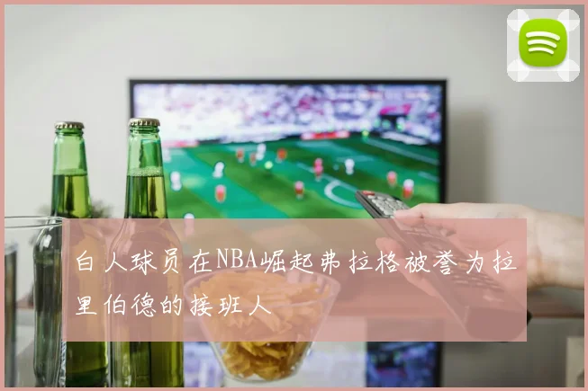 白人球员在NBA崛起弗拉格被誉为拉里伯德的接班人