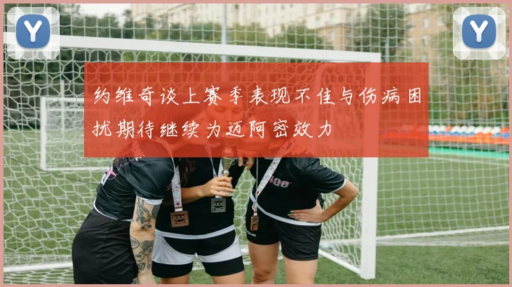 约维奇谈上赛季表现不佳与伤病困扰期待继续为迈阿密效力