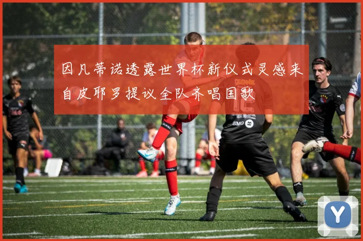 因凡蒂诺透露世界杯新仪式灵感来自皮耶罗提议全队齐唱国歌