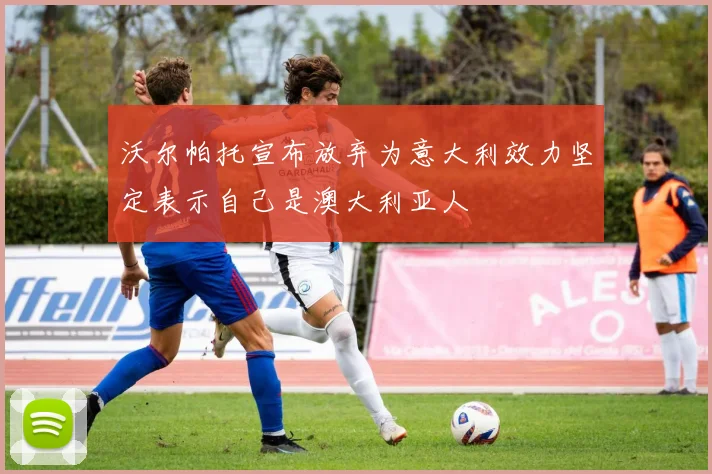 沃尔帕托宣布放弃为意大利效力坚定表示自己是澳大利亚人