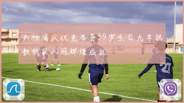 利物浦庆祝克洛普59岁生日九年执教斩获八冠辉煌成就