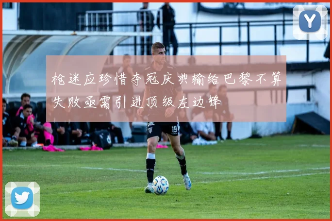 枪迷应珍惜夺冠庆典输给巴黎不算失败亟需引进顶级左边锋