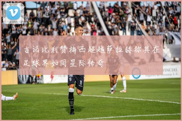 吉诺比利赞梅西超越萨拉赫称其在足球界如同星际传奇
