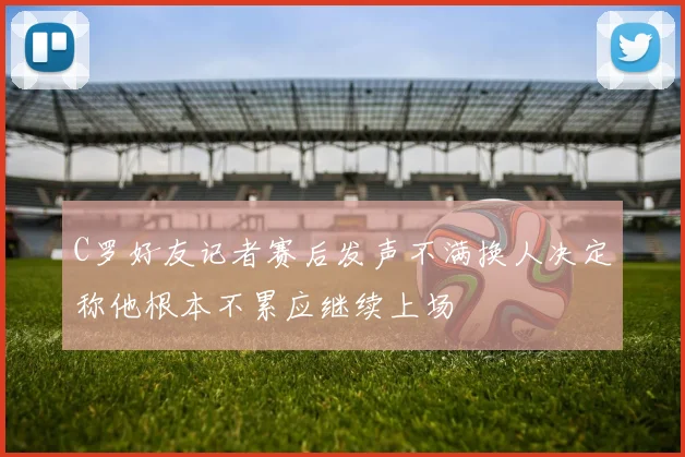 C罗好友记者赛后发声不满换人决定称他根本不累应继续上场