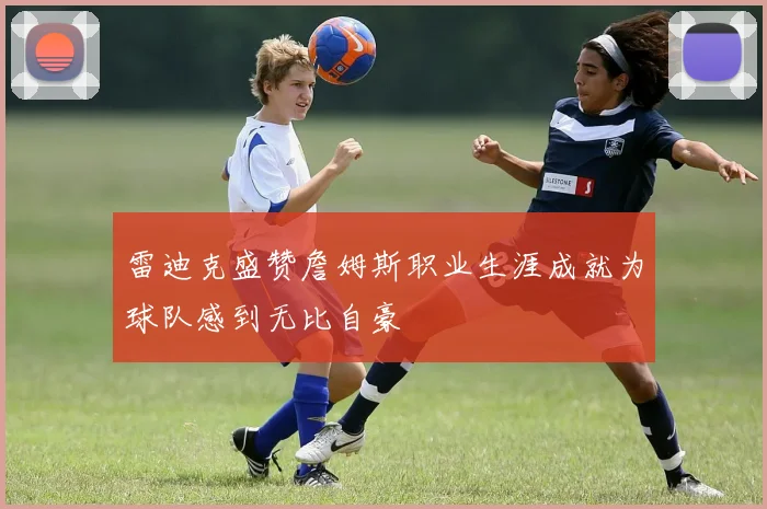 雷迪克盛赞詹姆斯职业生涯成就为球队感到无比自豪