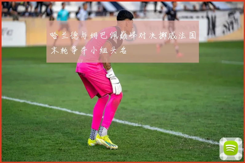 哈兰德与姆巴佩巅峰对决挪威法国末轮争夺小组头名