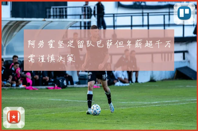 阿劳霍坚定留队巴萨但年薪超千万需谨慎决策