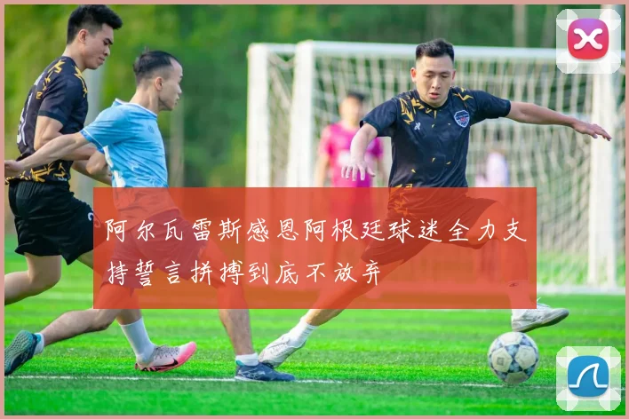 阿尔瓦雷斯感恩阿根廷球迷全力支持誓言拼搏到底不放弃