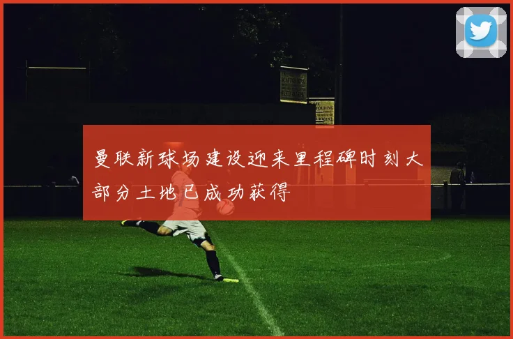 曼联新球场建设迎来里程碑时刻大部分土地已成功获得