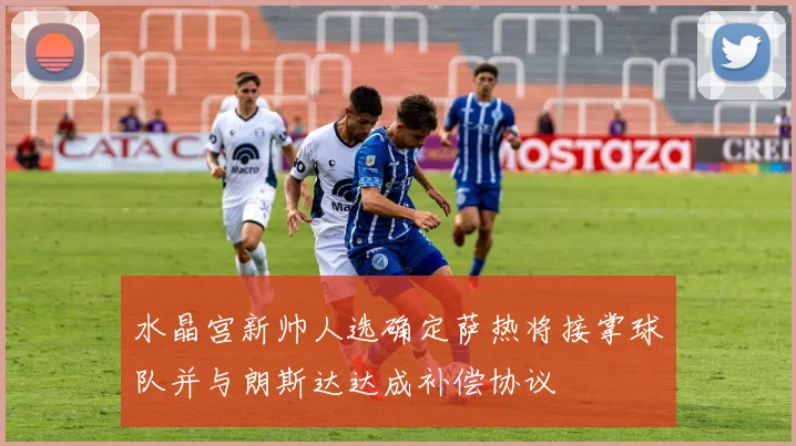 水晶宫新帅人选确定萨热将接掌球队并与朗斯达达成补偿协议