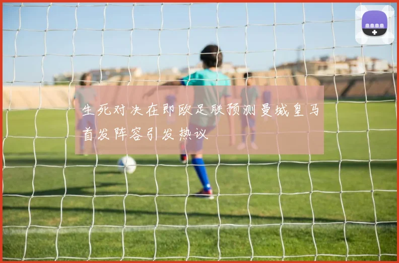 生死对决在即欧足联预测曼城皇马首发阵容引发热议