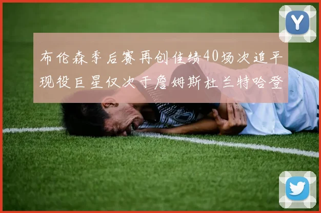 布伦森季后赛再创佳绩40场次追平现役巨星仅次于詹姆斯杜兰特哈登