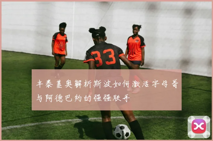 丰泰基奥解析斯波如何激活字母哥与阿德巴约的强强联手