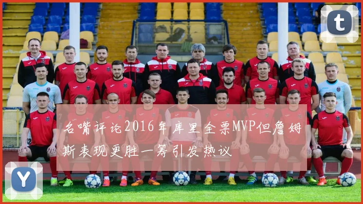 名嘴评论2016年库里全票MVP但詹姆斯表现更胜一筹引发热议