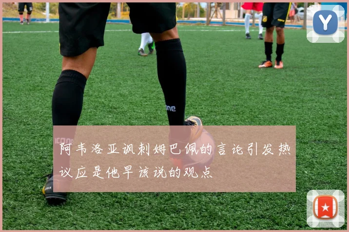 阿韦洛亚讽刺姆巴佩的言论引发热议应是他早该说的观点